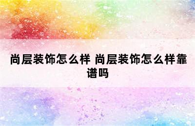 尚层装饰怎么样 尚层装饰怎么样靠谱吗